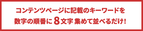 コンテンツページに記載のキーワードを数字の順番に8文字集めて並べるだけ！