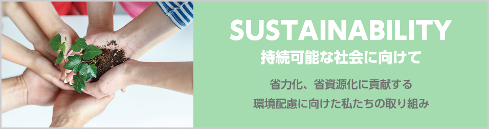 sustainability 持続可能な社会に向けて 省力化、省資源化に貢献する環境配慮に向けた私たちの取り組み